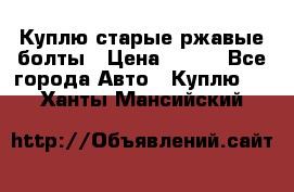 Куплю старые ржавые болты › Цена ­ 149 - Все города Авто » Куплю   . Ханты-Мансийский